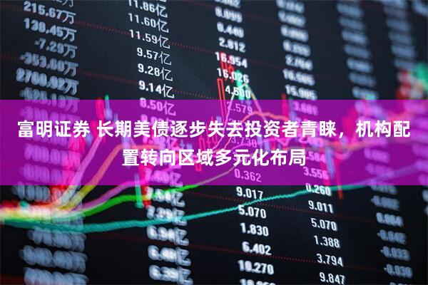 富明证券 长期美债逐步失去投资者青睐，机构配置转向区域多元化布局