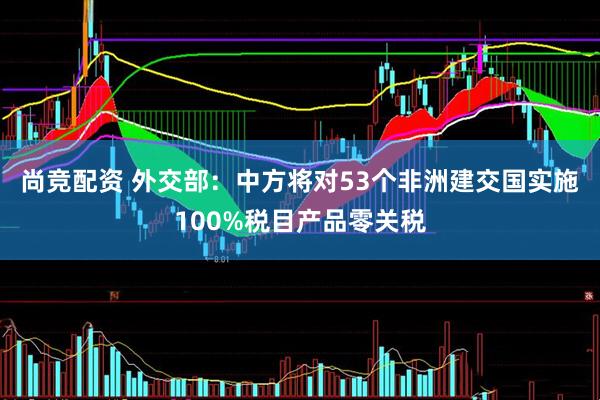 尚竞配资 外交部：中方将对53个非洲建交国实施100%税目产品零关税