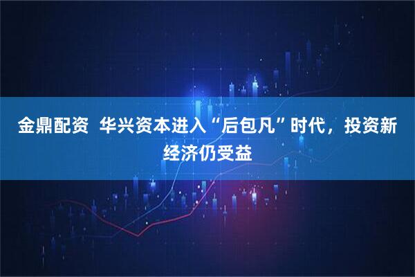 金鼎配资  华兴资本进入“后包凡”时代，投资新经济仍受益