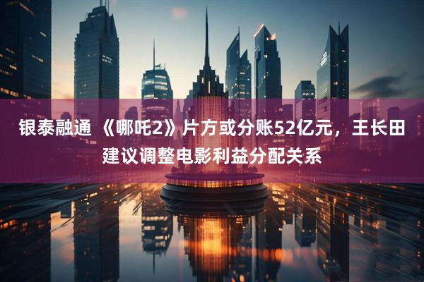银泰融通 《哪吒2》片方或分账52亿元，王长田建议调整电影利益分配关系