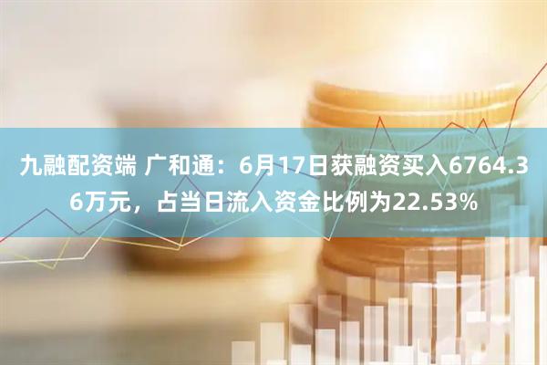 九融配资端 广和通：6月17日获融资买入6764.36万元，占当日流入资金比例为22.53%
