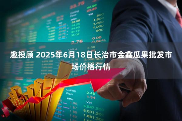 趣投顾 2025年6月18日长治市金鑫瓜果批发市场价格行情