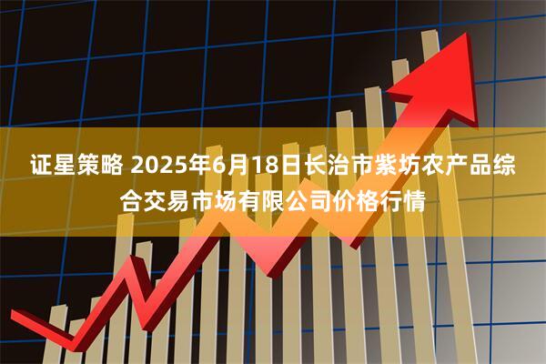 证星策略 2025年6月18日长治市紫坊农产品综合交易市场有限公司价格行情