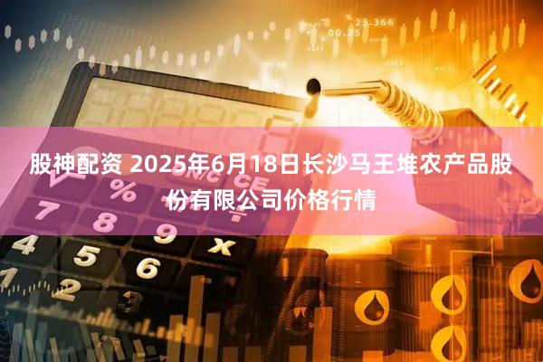 股神配资 2025年6月18日长沙马王堆农产品股份有限公司价格行情