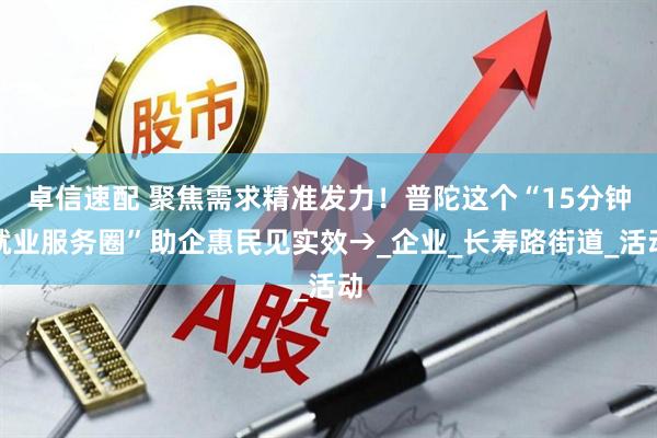 卓信速配 聚焦需求精准发力！普陀这个“15分钟就业服务圈”助企惠民见实效→_企业_长寿路街道_活动