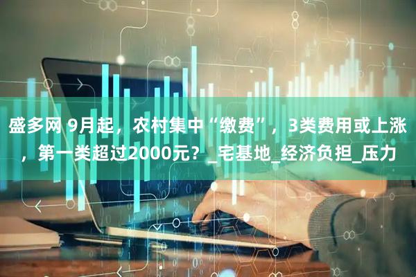 盛多网 9月起，农村集中“缴费”，3类费用或上涨，第一类超过2000元？_宅基地_经济负担_压力