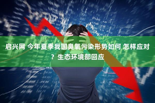 启兴网 今年夏季我国臭氧污染形势如何 怎样应对？生态环境部回应