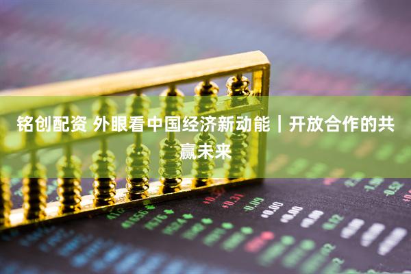 铭创配资 外眼看中国经济新动能｜开放合作的共赢未来