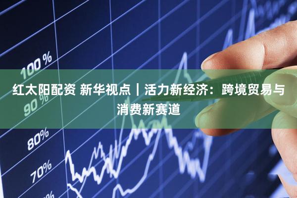 红太阳配资 新华视点｜活力新经济：跨境贸易与消费新赛道