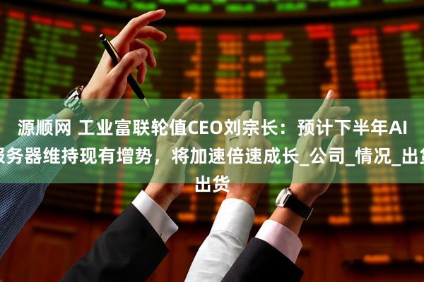 源顺网 工业富联轮值CEO刘宗长：预计下半年AI服务器维持现有增势，将加速倍速成长_公司_情况_出货