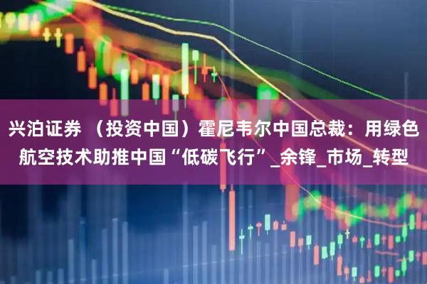 兴泊证券 （投资中国）霍尼韦尔中国总裁：用绿色航空技术助推中国“低碳飞行”_余锋_市场_转型