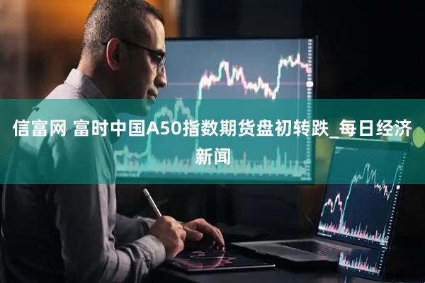 信富网 富时中国A50指数期货盘初转跌_每日经济新闻