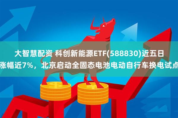 大智慧配资 科创新能源ETF(588830)近五日涨幅近7%，北京启动全固态电池电动自行车换电试点