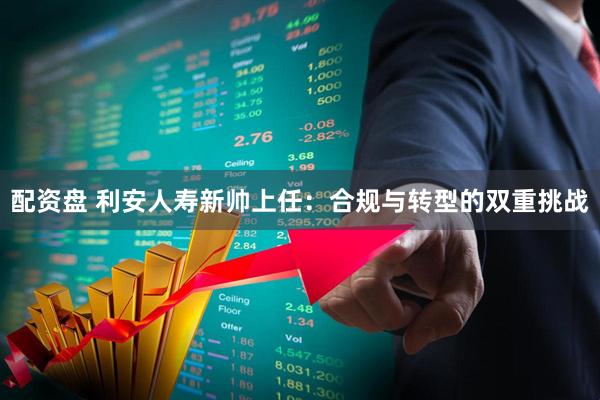 配资盘 利安人寿新帅上任：合规与转型的双重挑战