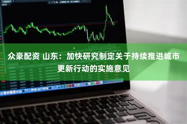 众豪配资 山东：加快研究制定关于持续推进城市更新行动的实施意见