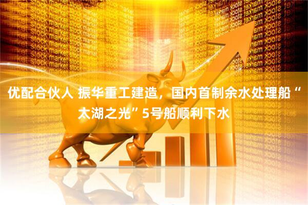 优配合伙人 振华重工建造，国内首制余水处理船“太湖之光”5号船顺利下水