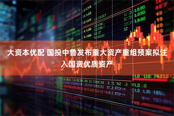 大资本优配 国投中鲁发布重大资产重组预案拟注入国资优质资产