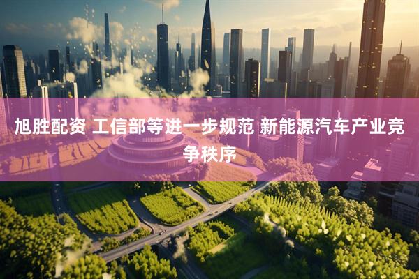 旭胜配资 工信部等进一步规范 新能源汽车产业竞争秩序
