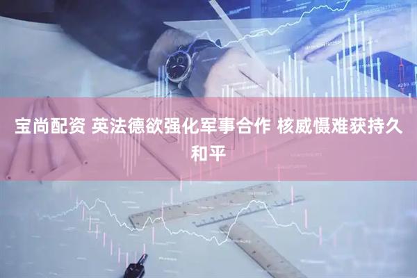 宝尚配资 英法德欲强化军事合作 核威慑难获持久和平