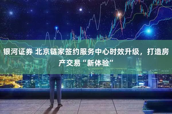 银河证券 北京链家签约服务中心时效升级，打造房产交易“新体验”
