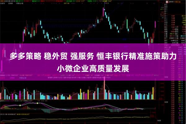 多多策略 稳外贸 强服务 恒丰银行精准施策助力小微企业高质量发展