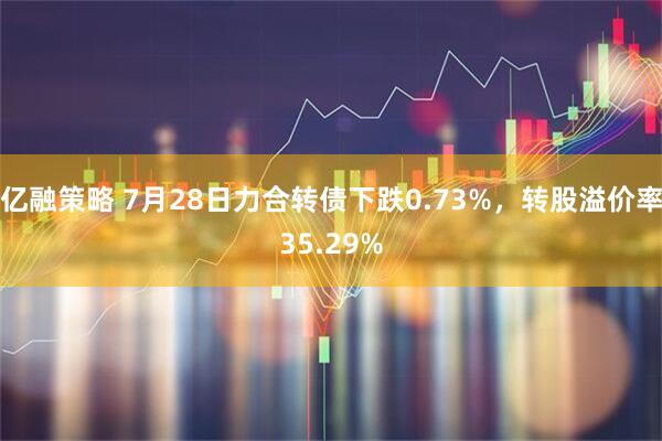 亿融策略 7月28日力合转债下跌0.73%，转股溢价率35.29%