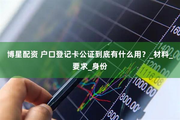 博星配资 户口登记卡公证到底有什么用？_材料_要求_身份