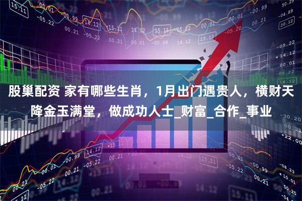 股巢配资 家有哪些生肖，1月出门遇贵人，横财天降金玉满堂，做成功人士_财富_合作_事业