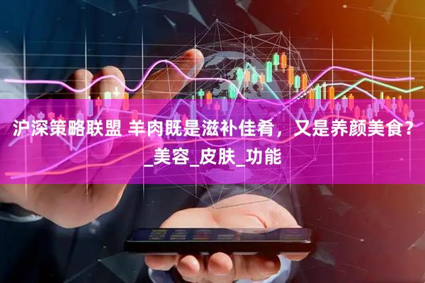 沪深策略联盟 羊肉既是滋补佳肴，又是养颜美食？_美容_皮肤_功能