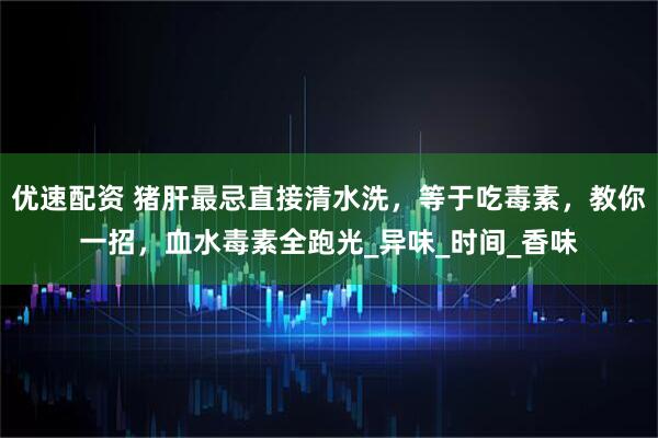 优速配资 猪肝最忌直接清水洗，等于吃毒素，教你一招，血水毒素全跑光_异味_时间_香味