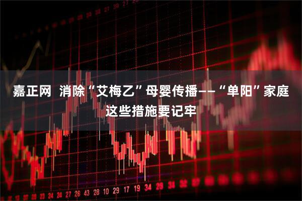 嘉正网  消除“艾梅乙”母婴传播——“单阳”家庭这些措施要记牢