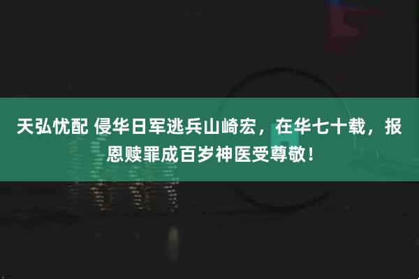 天弘忧配 侵华日军逃兵山崎宏，在华七十载，报恩赎罪成百岁神医受尊敬！