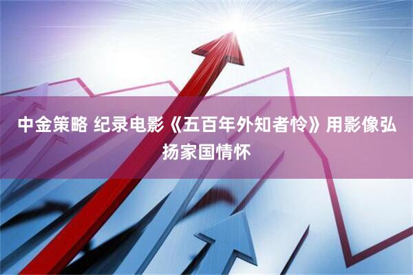 中金策略 纪录电影《五百年外知者怜》用影像弘扬家国情怀