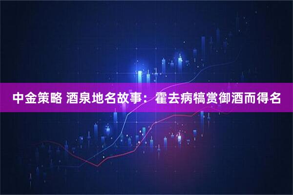 中金策略 酒泉地名故事：霍去病犒赏御酒而得名