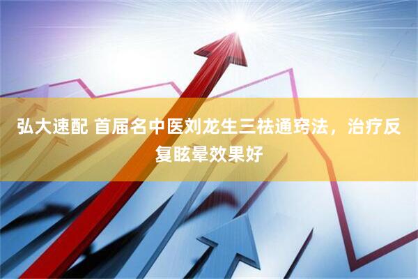 弘大速配 首届名中医刘龙生三祛通窍法，治疗反复眩晕效果好