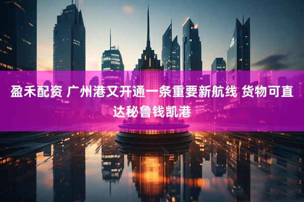 盈禾配资 广州港又开通一条重要新航线 货物可直达秘鲁钱凯港