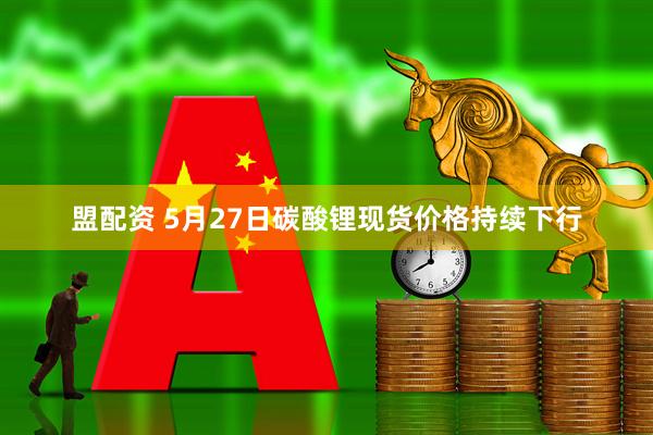 盟配资 5月27日碳酸锂现货价格持续下行