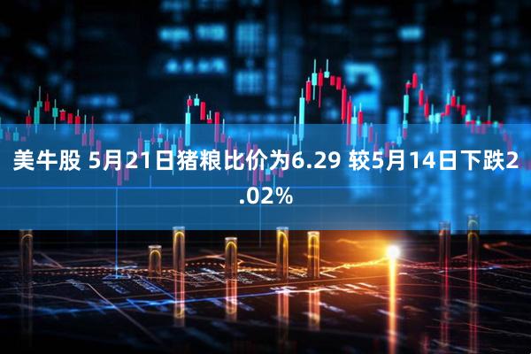 美牛股 5月21日猪粮比价为6.29 较5月14日下跌2.02%