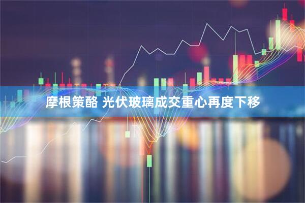 摩根策酪 光伏玻璃成交重心再度下移