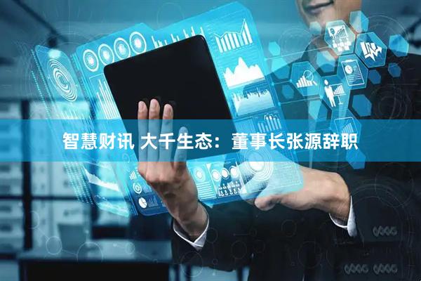 智慧财讯 大千生态：董事长张源辞职
