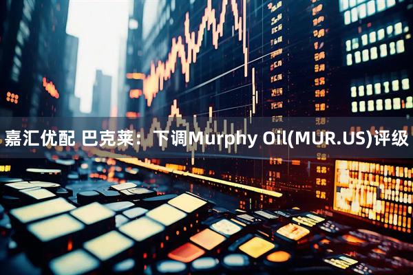 嘉汇优配 巴克莱：下调Murphy Oil(MUR.US)评级