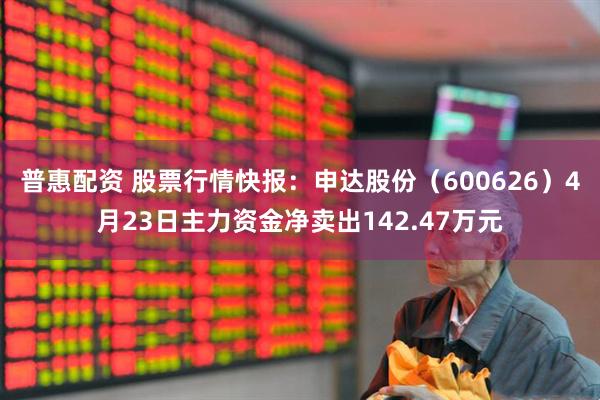 普惠配资 股票行情快报：申达股份（600626）4月23日主力资金净卖出142.47万元