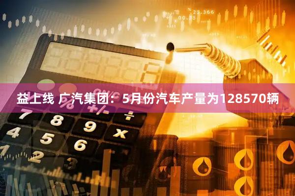 益上线 广汽集团：5月份汽车产量为128570辆