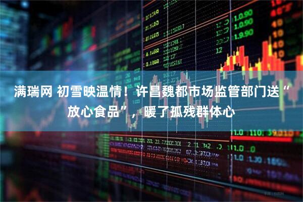 满瑞网 初雪映温情！许昌魏都市场监管部门送“放心食品”，暖了孤残群体心
