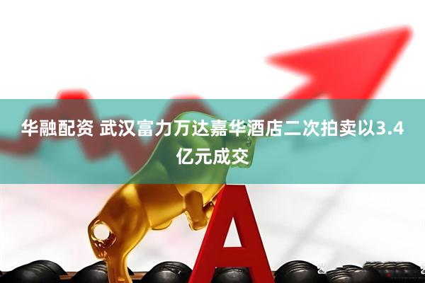 华融配资 武汉富力万达嘉华酒店二次拍卖以3.4亿元成交