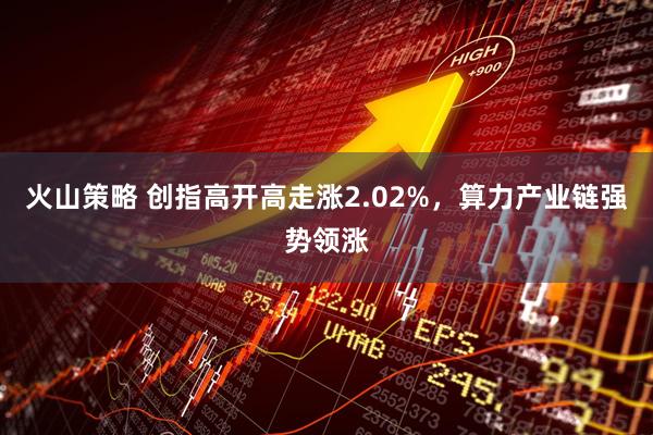 火山策略 创指高开高走涨2.02%，算力产业链强势领涨