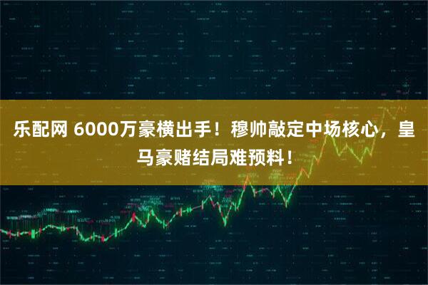 乐配网 6000万豪横出手！穆帅敲定中场核心，皇马豪赌结局难预料！
